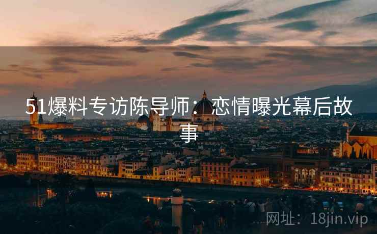 51爆料专访陈导师：恋情曝光幕后故事