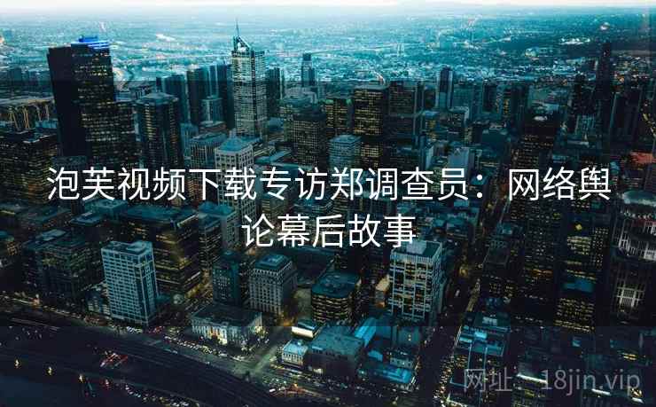 泡芙视频下载专访郑调查员：网络舆论幕后故事