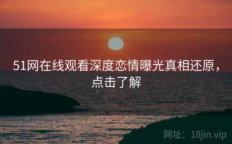 51网在线观看深度恋情曝光真相还原，点击了解