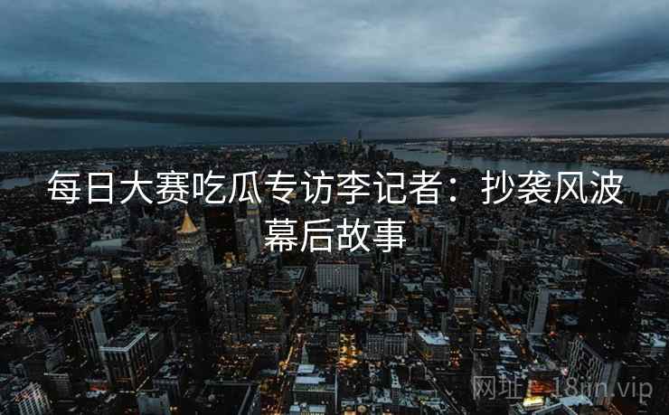 每日大赛吃瓜专访李记者：抄袭风波幕后故事