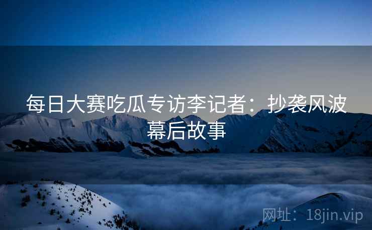 每日大赛吃瓜专访李记者：抄袭风波幕后故事