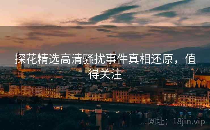 探花精选高清骚扰事件真相还原，值得关注