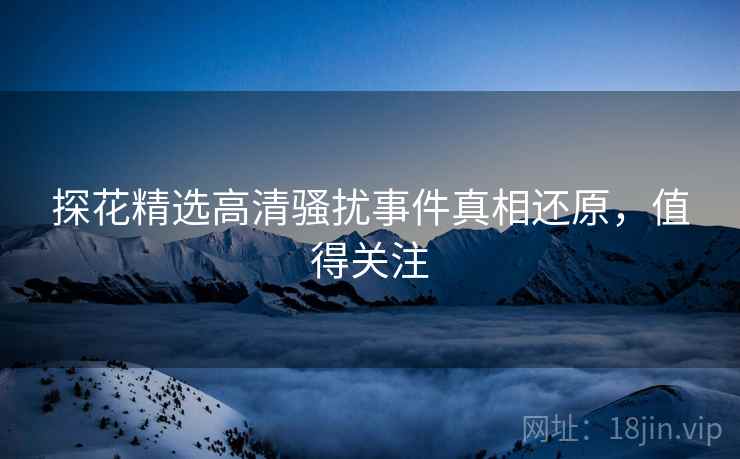 探花精选高清骚扰事件真相还原，值得关注