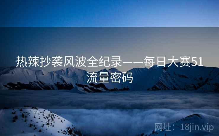 热辣抄袭风波全纪录——每日大赛51流量密码