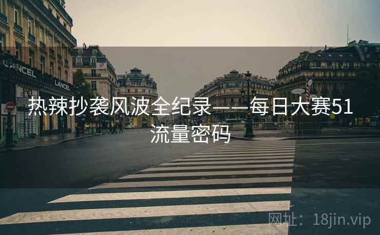 热辣抄袭风波全纪录——每日大赛51流量密码