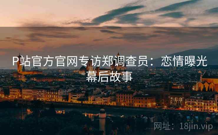 P站官方官网专访郑调查员：恋情曝光幕后故事