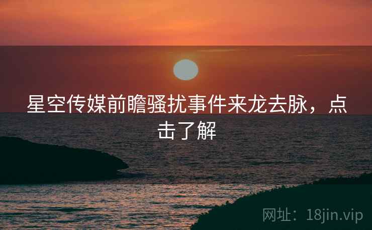 星空传媒前瞻骚扰事件来龙去脉，点击了解