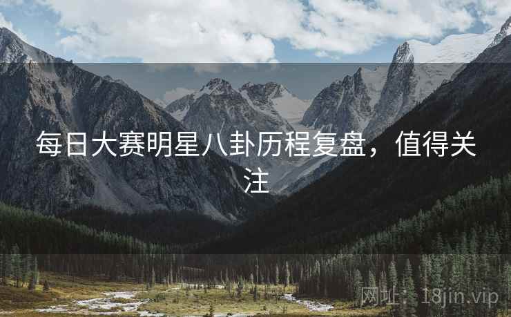 每日大赛明星八卦历程复盘，值得关注