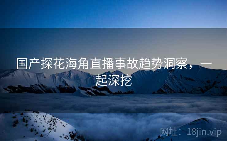 国产探花海角直播事故趋势洞察，一起深挖