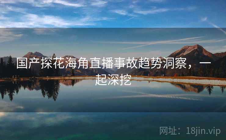 国产探花海角直播事故趋势洞察，一起深挖