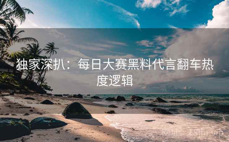 独家深扒：每日大赛黑料代言翻车热度逻辑