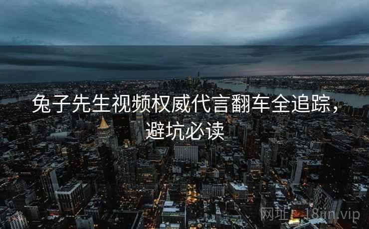 兔子先生视频权威代言翻车全追踪，避坑必读