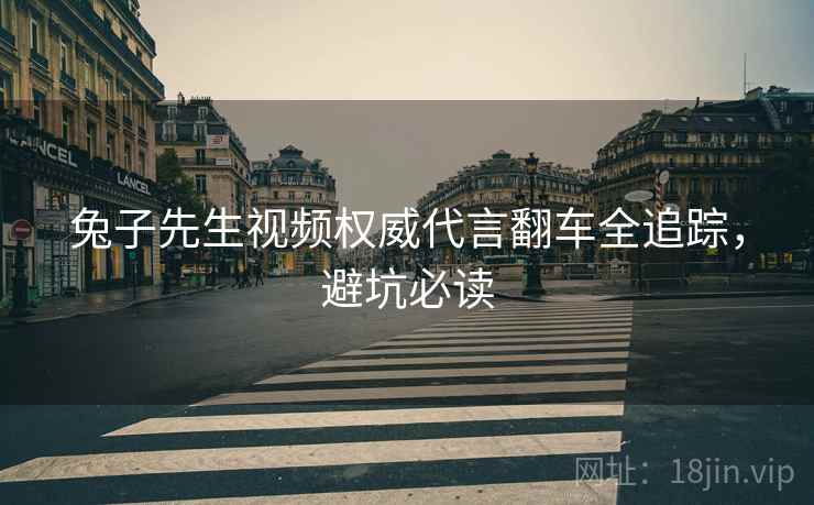 兔子先生视频权威代言翻车全追踪，避坑必读