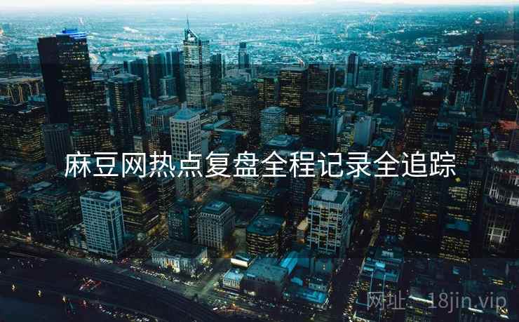 麻豆网热点复盘全程记录全追踪