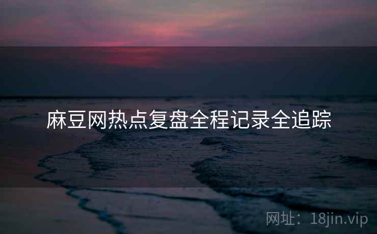 麻豆网热点复盘全程记录全追踪