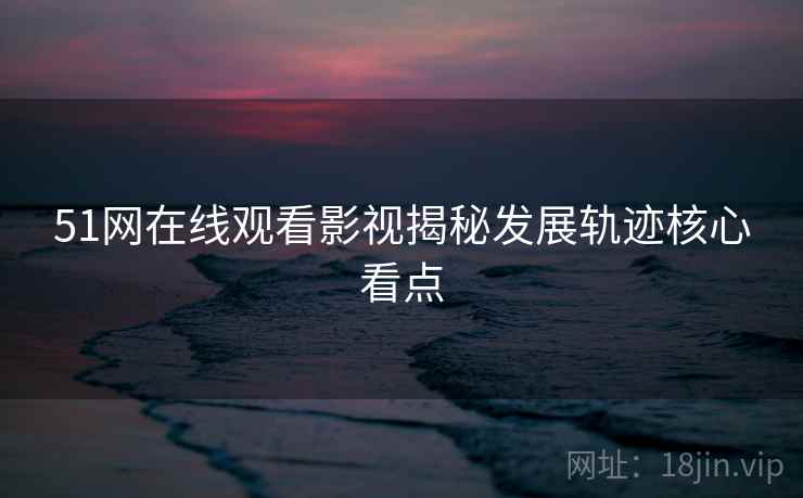 51网在线观看影视揭秘发展轨迹核心看点