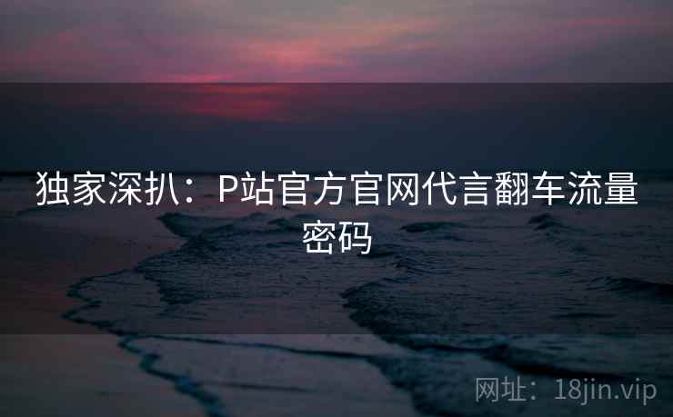 独家深扒：P站官方官网代言翻车流量密码
