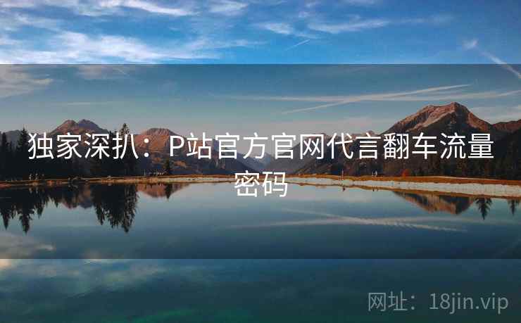 独家深扒：P站官方官网代言翻车流量密码