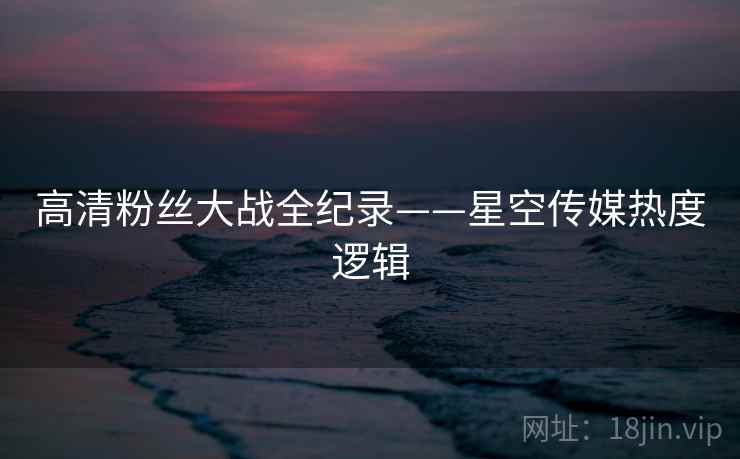 高清粉丝大战全纪录——星空传媒热度逻辑