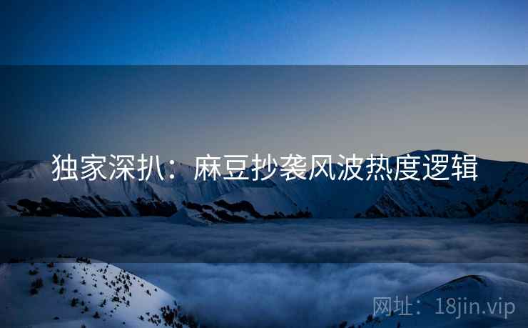 独家深扒：麻豆抄袭风波热度逻辑