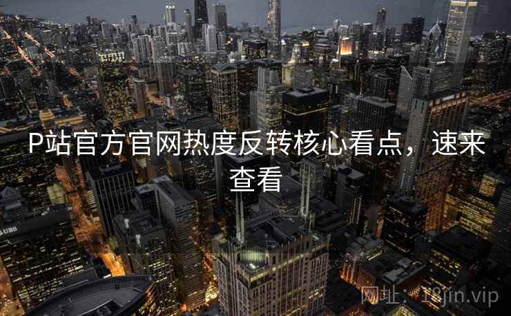 P站官方官网热度反转核心看点，速来查看