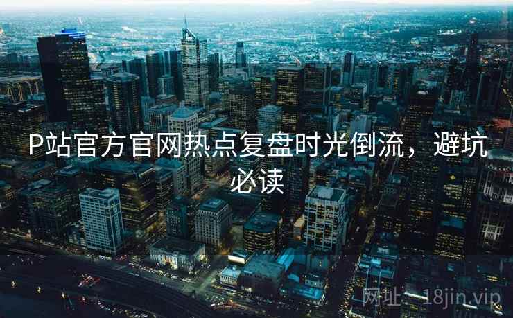 P站官方官网热点复盘时光倒流，避坑必读