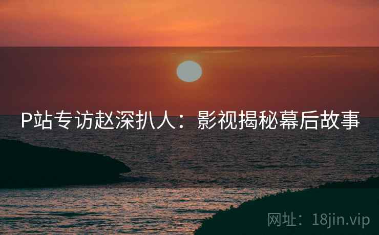 P站专访赵深扒人：影视揭秘幕后故事