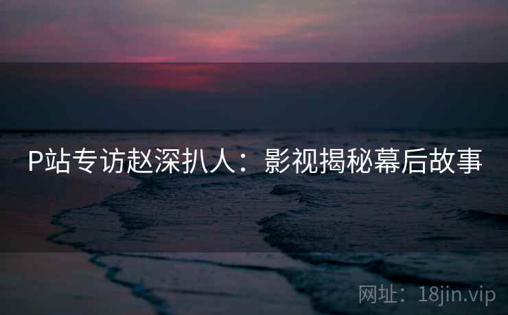 P站专访赵深扒人：影视揭秘幕后故事