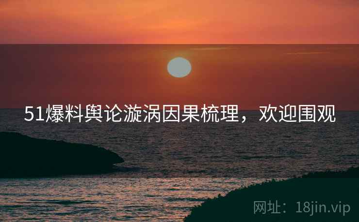 51爆料舆论漩涡因果梳理，欢迎围观