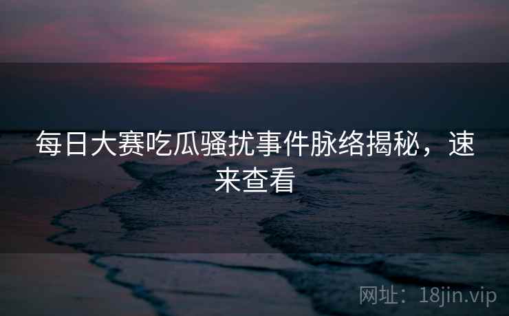 每日大赛吃瓜骚扰事件脉络揭秘，速来查看