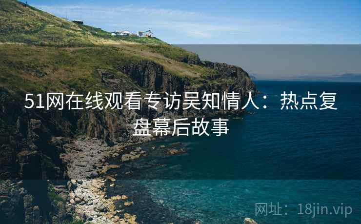 51网在线观看专访吴知情人：热点复盘幕后故事