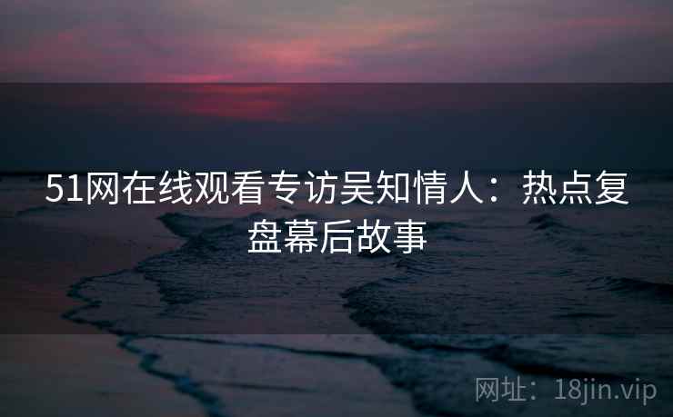 51网在线观看专访吴知情人:热点复盘幕后故事