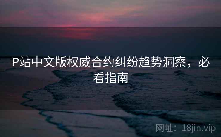 P站中文版权威合约纠纷趋势洞察，必看指南