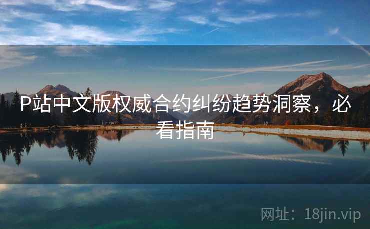 P站中文版权威合约纠纷趋势洞察，必看指南