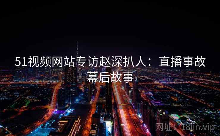 51视频网站专访赵深扒人：直播事故幕后故事