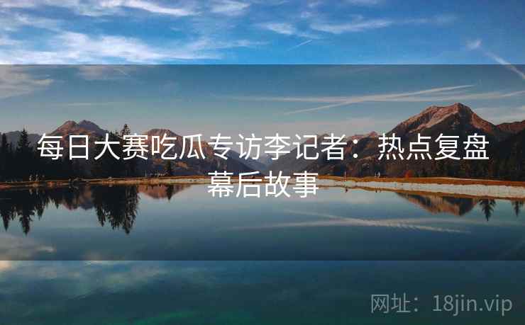 每日大赛吃瓜专访李记者：热点复盘幕后故事
