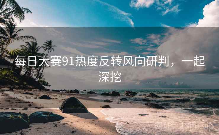 每日大赛91热度反转风向研判，一起深挖