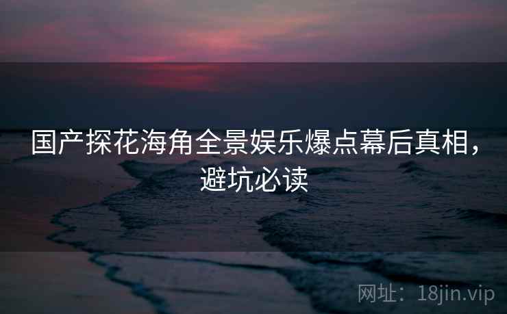 国产探花海角全景娱乐爆点幕后真相，避坑必读