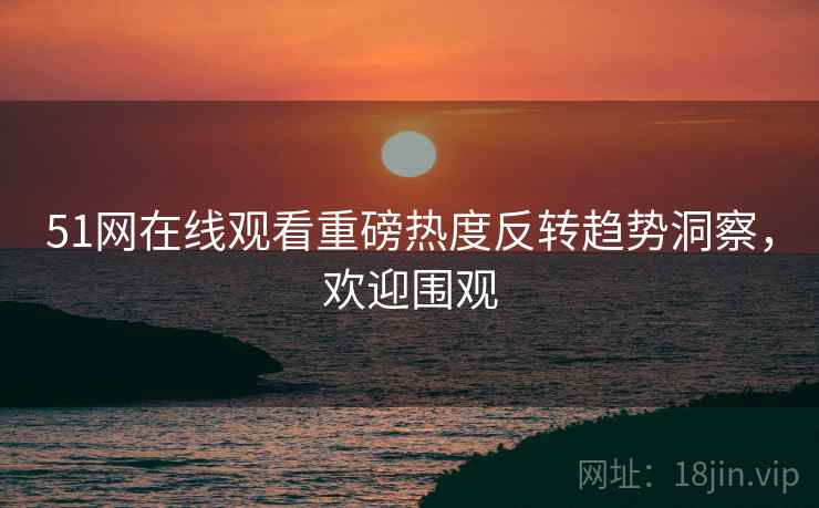 51网在线观看重磅热度反转趋势洞察，欢迎围观