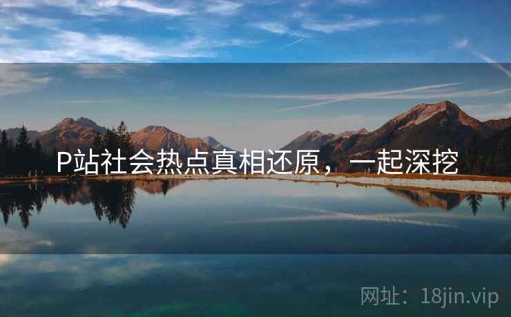 P站社会热点真相还原，一起深挖