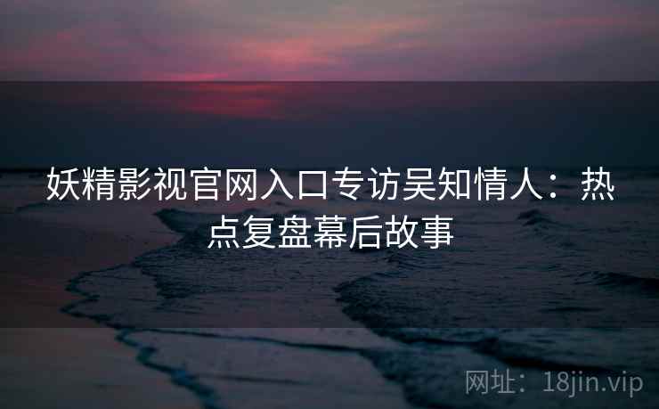 妖精影视官网入口专访吴知情人：热点复盘幕后故事