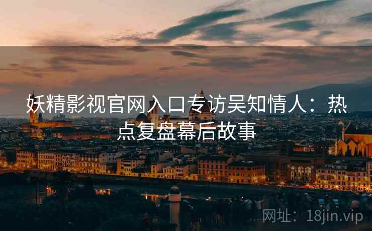 妖精影视官网入口专访吴知情人：热点复盘幕后故事